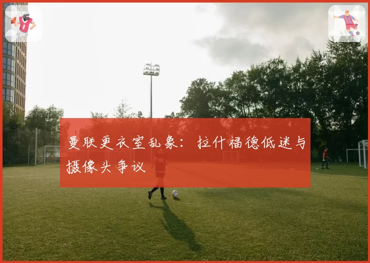 曼联更衣室乱象:拉什福德低迷与摄像头争议