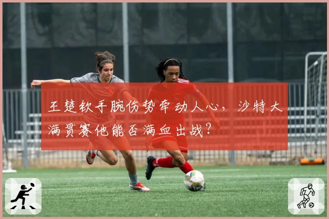 王楚钦手腕伤势牵动人心，沙特大满贯赛他能否满血出战？