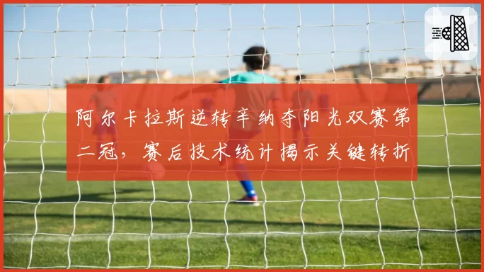 阿尔卡拉斯逆转辛纳夺阳光双赛第二冠,赛后技术统计揭示关键转折