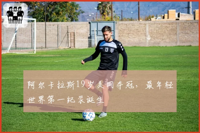 阿尔卡拉斯19岁美网夺冠,最年轻世界第一纪录诞生