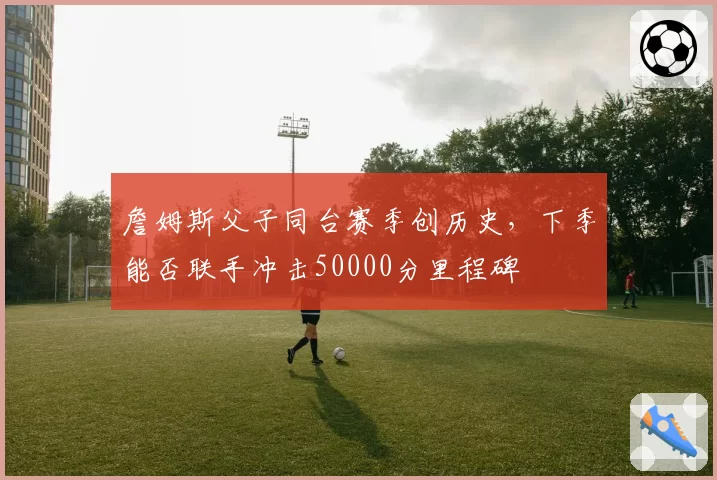 詹姆斯父子同台赛季创历史，下季能否联手冲击50000分里程碑