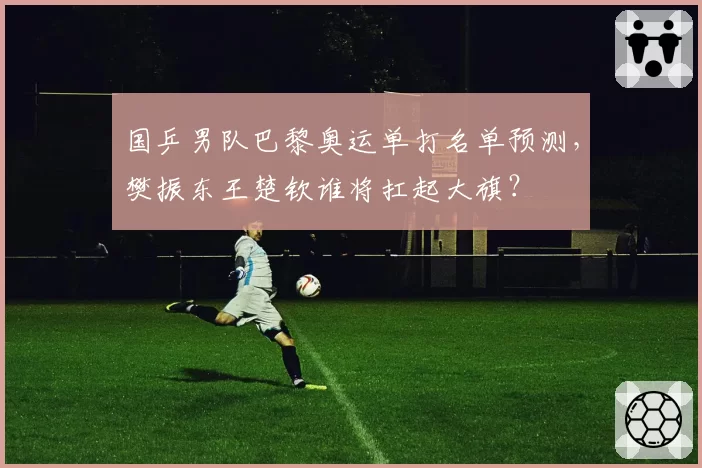国乒男队巴黎奥运单打名单预测,樊振东王楚钦谁将扛起大旗?