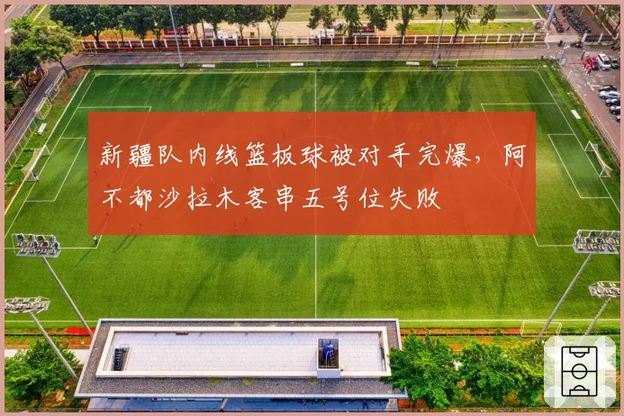 新疆队内线篮板球被对手完爆,阿不都沙拉木客串五号位失败