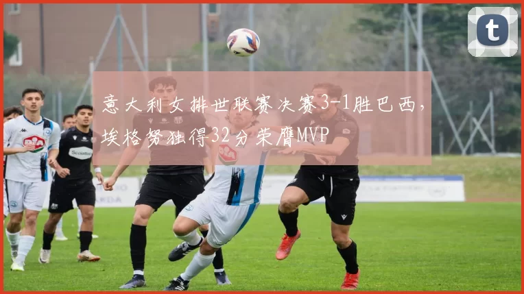 意大利女排世联赛决赛3-1胜巴西,埃格努独得32分荣膺MVP