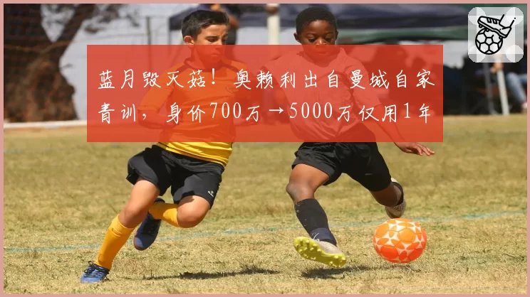 蓝月毁灭菇!奥赖利出自曼城自家青训,身价700万→5000万仅用1年