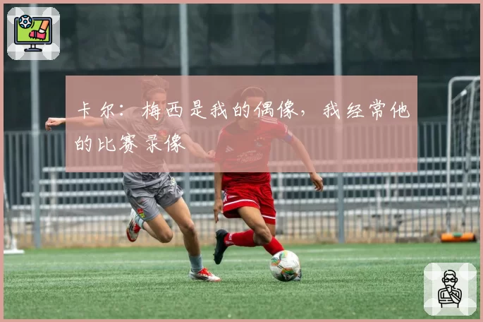 卡尔：梅西是我的偶像，我经常他的比赛录像
