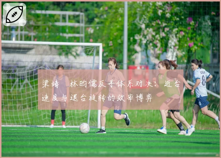 梁靖崑林昀儒反手体系对决:近台速度与退台旋转的效率博弈