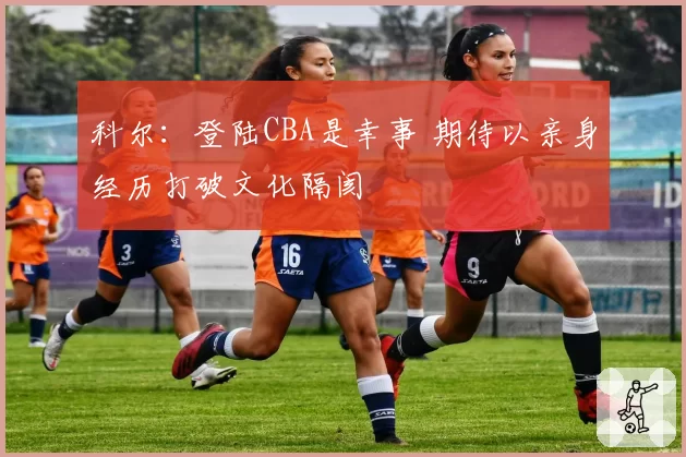 科尔：登陆CBA是幸事 期待以亲身经历打破文化隔阂