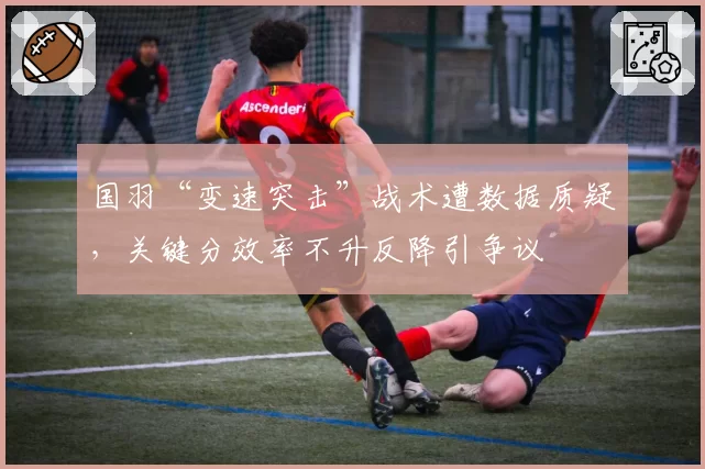 国羽“变速突击”战术遭数据质疑，关键分效率不升反降引争议