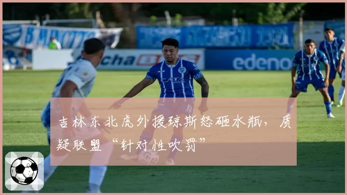 吉林东北虎外援琼斯怒砸水瓶，质疑联盟“针对性吹罚”