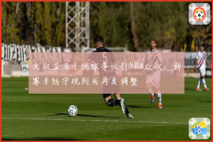 文班亚马干扰球争议引NBA众议，新赛季防守规则或再度调整