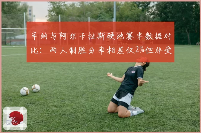 辛纳与阿尔卡拉斯硬地赛季数据对比：两人制胜分率相差仅2%但非受迫失误差距悬殊