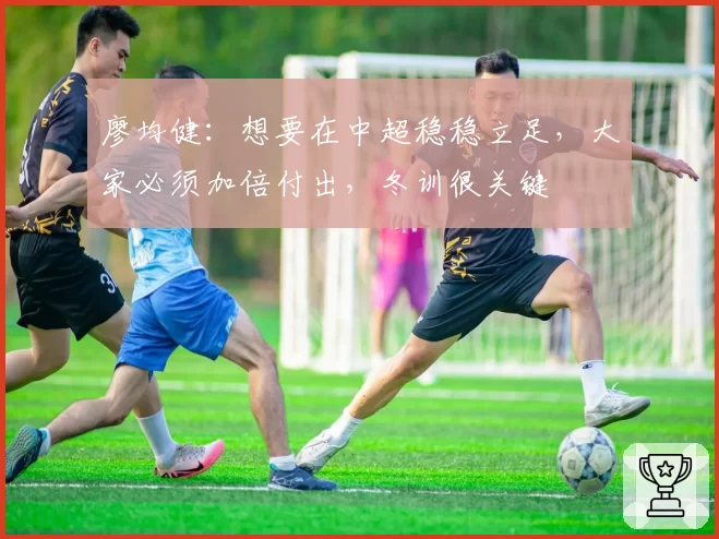 廖均健：想要在中超稳稳立足，大家必须加倍付出，冬训很关键