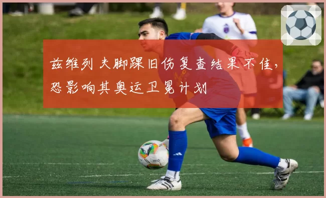 兹维列夫脚踝旧伤复查结果不佳，恐影响其奥运卫冕计划