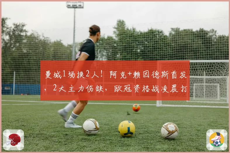 曼城1场换2人！阿克+赖因德斯首发，2大主力伤缺，欧冠资格战凌晨打响