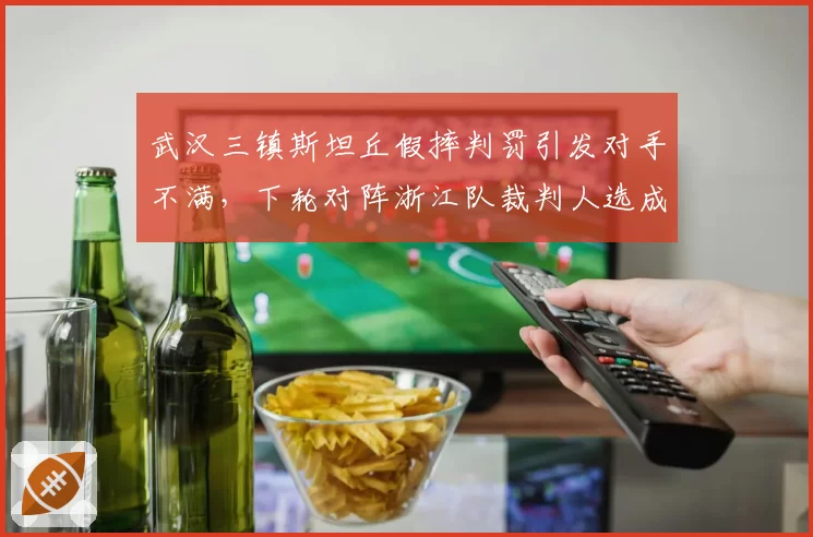 武汉三镇斯坦丘假摔判罚引发对手不满，下轮对阵浙江队裁判人选成关键