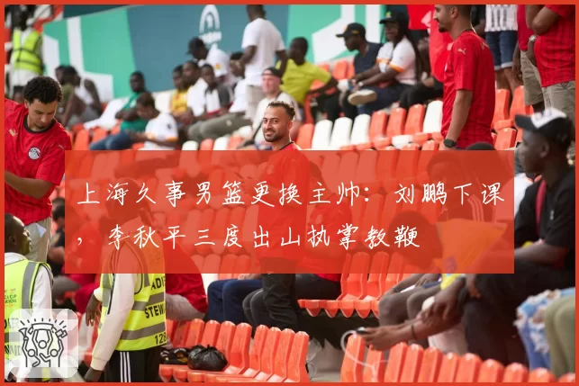 上海久事男篮更换主帅：刘鹏下课，李秋平三度出山执掌教鞭