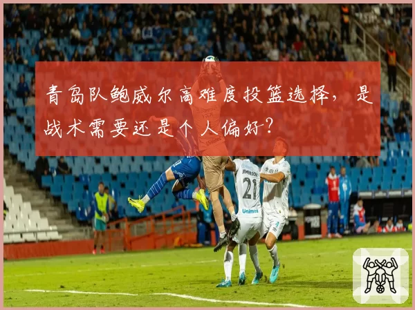 青岛队鲍威尔高难度投篮选择，是战术需要还是个人偏好？