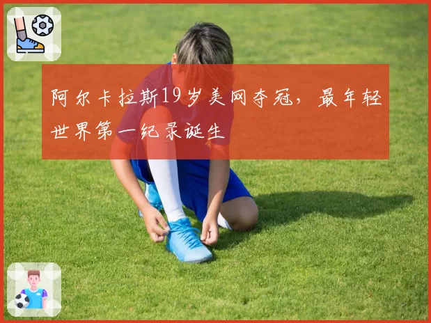阿尔卡拉斯19岁美网夺冠,最年轻世界第一纪录诞生