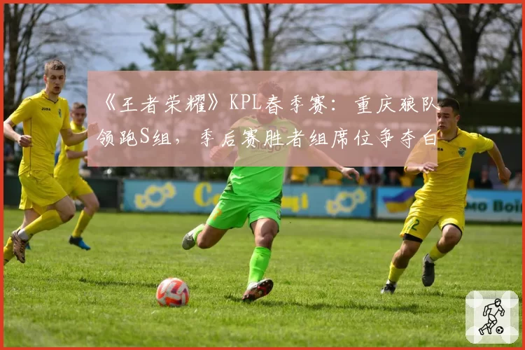 《王者荣耀》KPL春季赛：重庆狼队领跑S组，季后赛胜者组席位争夺白热化