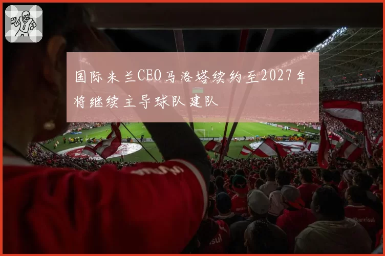 国际米兰CEO马洛塔续约至2027年 将继续主导球队建队