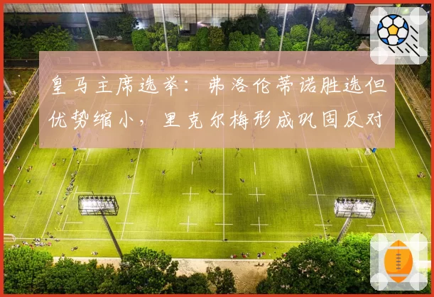 皇马主席选举：弗洛伦蒂诺胜选但优势缩小，里克尔梅形成巩固反对派