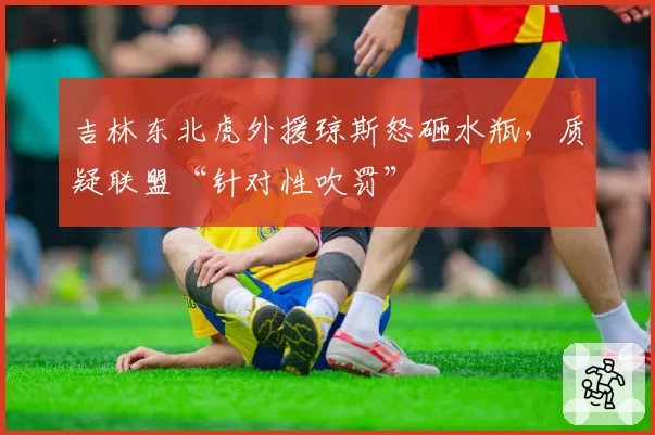 吉林东北虎外援琼斯怒砸水瓶，质疑联盟“针对性吹罚”