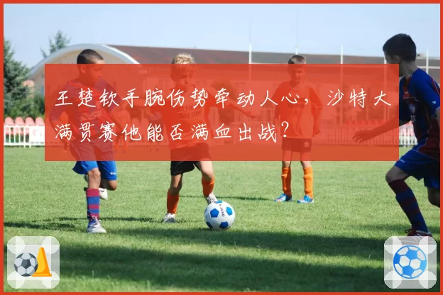 王楚钦手腕伤势牵动人心，沙特大满贯赛他能否满血出战？