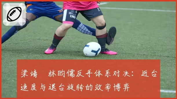 梁靖崑林昀儒反手体系对决:近台速度与退台旋转的效率博弈