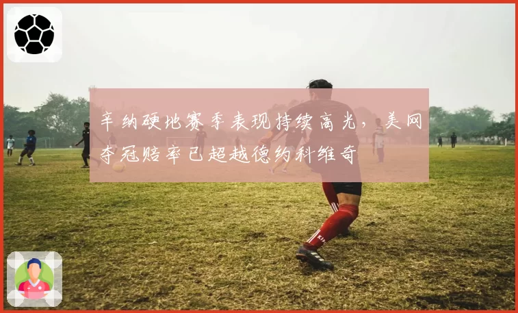 辛纳硬地赛季表现持续高光，美网夺冠赔率已超越德约科维奇