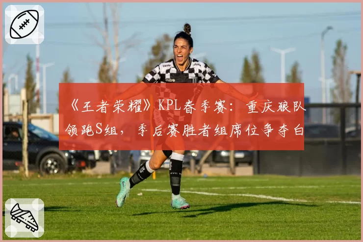 《王者荣耀》KPL春季赛：重庆狼队领跑S组，季后赛胜者组席位争夺白热化