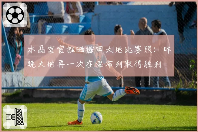 水晶宫官推晒镰田大地比赛照：昨晚大地再一次在温布利取得胜利
