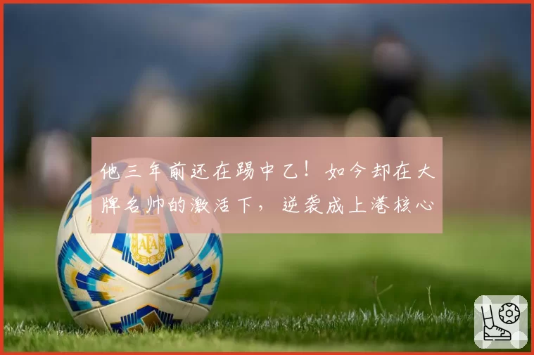 他三年前还在踢中乙！如今却在大牌名帅的激活下，逆袭成上港核心