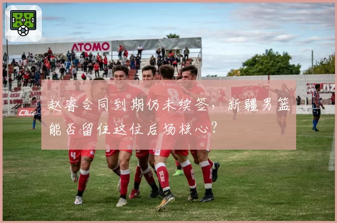 赵睿合同到期仍未续签,新疆男篮能否留住这位后场核心?
