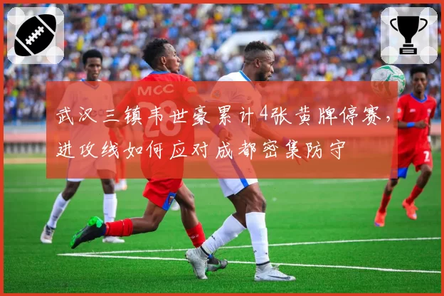 武汉三镇韦世豪累计4张黄牌停赛，进攻线如何应对成都密集防守