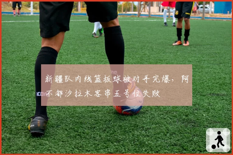 新疆队内线篮板球被对手完爆,阿不都沙拉木客串五号位失败