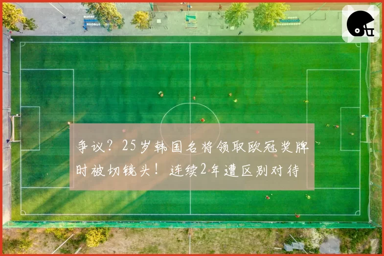 争议?25岁韩国名将领取欧冠奖牌时被切镜头!连续2年遭区别对待