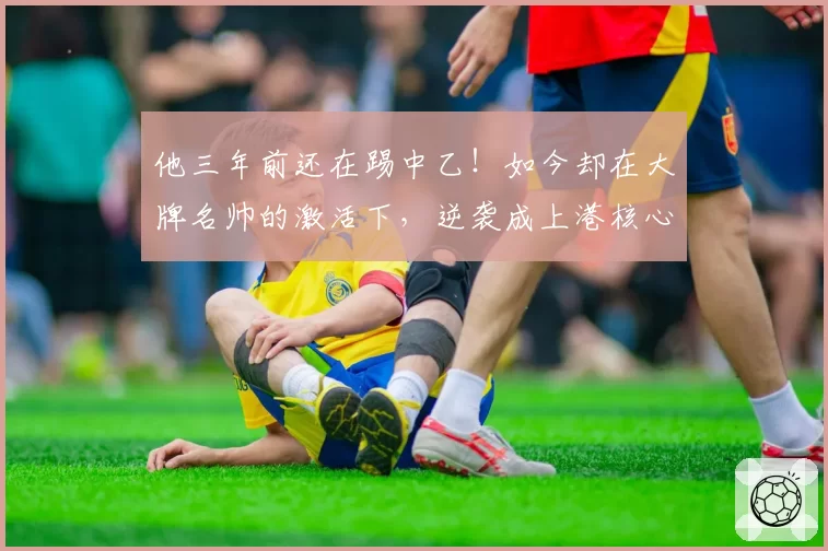 他三年前还在踢中乙！如今却在大牌名帅的激活下，逆袭成上港核心