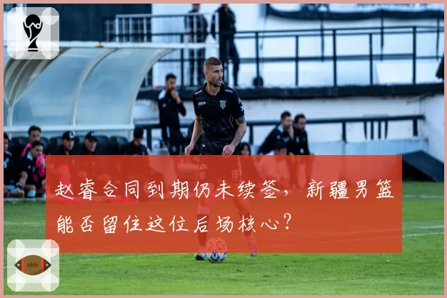 赵睿合同到期仍未续签，新疆男篮能否留住这位后场核心？