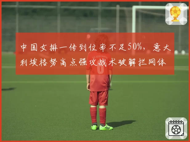 中国女排一传到位率不足50%,意大利埃格努高点强攻战术破解拦网体系