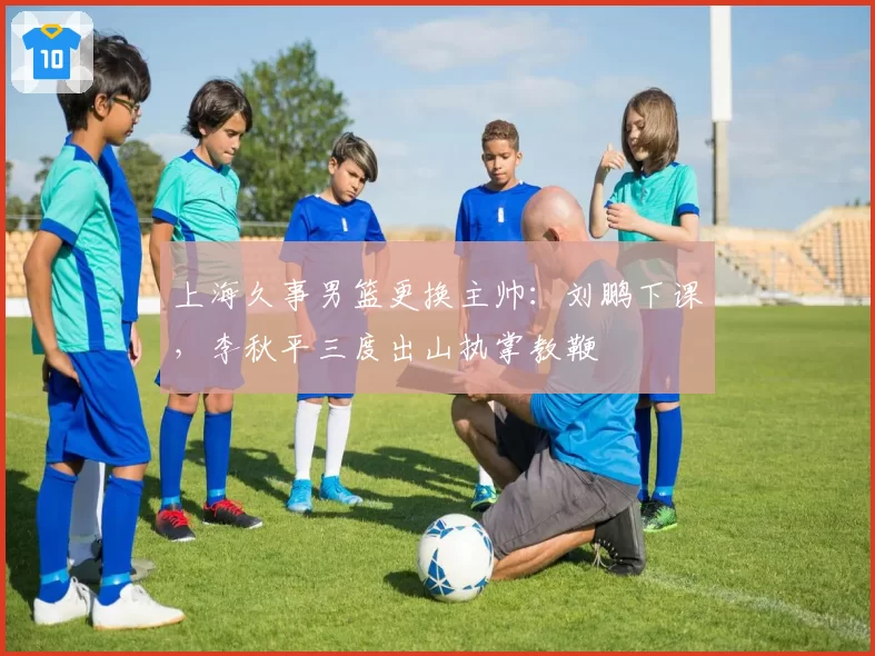 上海久事男篮更换主帅：刘鹏下课，李秋平三度出山执掌教鞭