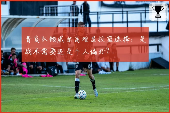 青岛队鲍威尔高难度投篮选择，是战术需要还是个人偏好？