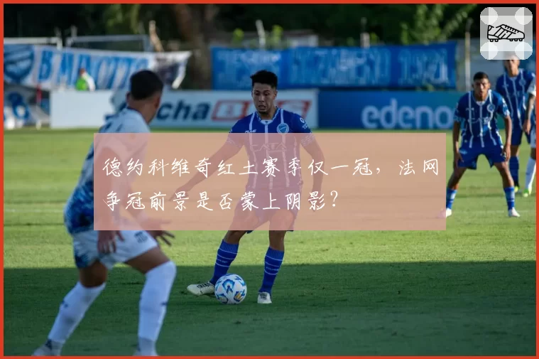 德约科维奇红土赛季仅一冠，法网争冠前景是否蒙上阴影？