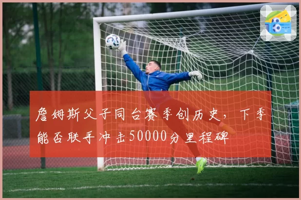 詹姆斯父子同台赛季创历史，下季能否联手冲击50000分里程碑