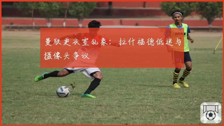 曼联更衣室乱象:拉什福德低迷与摄像头争议