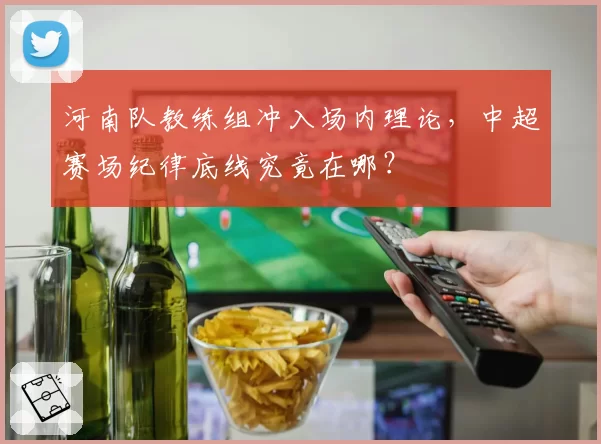 河南队教练组冲入场内理论，中超赛场纪律底线究竟在哪？