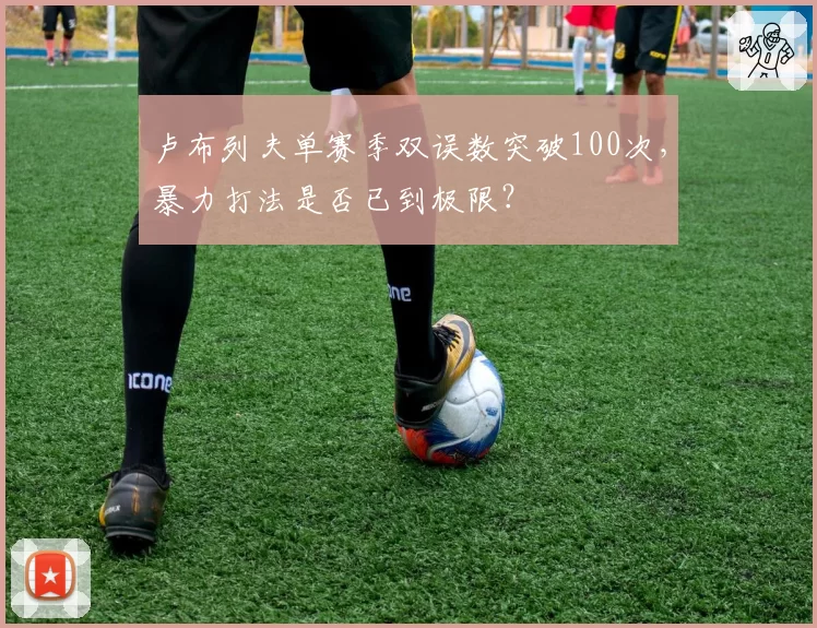 卢布列夫单赛季双误数突破100次,暴力打法是否已到极限?